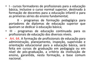 • I - cursos formadores de profissionais para a educação
básica, inclusive o curso normal superior, destinado à
formação de docentes para a educação infantil e para
as primeiras séries do ensino fundamental;
II - programas de formação pedagógica para
portadores de diplomas de educação superior que
queiram se dedicar à educação básica;
• III - programas de educação continuada para os
profissionais de educação dos diversos níveis.
• Art. 64. A formação de profissionais de educação para
administração, planejamento, inspeção, supervisão e
orientação educacional para a educação básica, será
feita em cursos de graduação em pedagogia ou em
nível de pós-graduação, a critério da instituição de
ensino, garantida, nesta formação, a base comum
nacional.
 