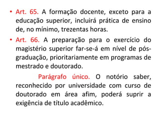• Art. 65. A formação docente, exceto para a
educação superior, incluirá prática de ensino
de, no mínimo, trezentas horas.
• Art. 66. A preparação para o exercício do
magistério superior far-se-á em nível de pós-
graduação, prioritariamente em programas de
mestrado e doutorado.
Parágrafo único. O notório saber,
reconhecido por universidade com curso de
doutorado em área afim, poderá suprir a
exigência de título acadêmico.
 