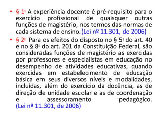 • § 1o
A experiência docente é pré-requisito para o
exercício profissional de quaisquer outras
funções de magistério, nos termos das normas de
cada sistema de ensino.(Lei nº 11.301, de 2006)
• § 2o
Para os efeitos do disposto no § 5o
do art. 40
e no § 8o
do art. 201 da Constituição Federal, são
consideradas funções de magistério as exercidas
por professores e especialistas em educação no
desempenho de atividades educativas, quando
exercidas em estabelecimento de educação
básica em seus diversos níveis e modalidades,
incluídas, além do exercício da docência, as de
direção de unidade escolar e as de coordenação
e assessoramento pedagógico.
(Lei nº 11.301, de 2006)
 
