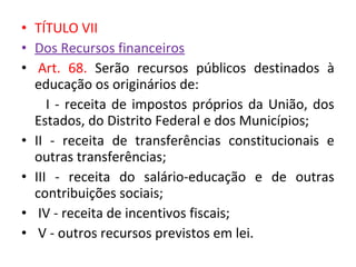 • TÍTULO VII
• Dos Recursos financeiros
• Art. 68. Serão recursos públicos destinados à
educação os originários de:
I - receita de impostos próprios da União, dos
Estados, do Distrito Federal e dos Municípios;
• II - receita de transferências constitucionais e
outras transferências;
• III - receita do salário-educação e de outras
contribuições sociais;
• IV - receita de incentivos fiscais;
• V - outros recursos previstos em lei.
 