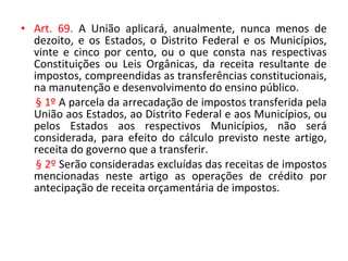 • Art. 69. A União aplicará, anualmente, nunca menos de
dezoito, e os Estados, o Distrito Federal e os Municípios,
vinte e cinco por cento, ou o que consta nas respectivas
Constituições ou Leis Orgânicas, da receita resultante de
impostos, compreendidas as transferências constitucionais,
na manutenção e desenvolvimento do ensino público.
§ 1º A parcela da arrecadação de impostos transferida pela
União aos Estados, ao Distrito Federal e aos Municípios, ou
pelos Estados aos respectivos Municípios, não será
considerada, para efeito do cálculo previsto neste artigo,
receita do governo que a transferir.
§ 2º Serão consideradas excluídas das receitas de impostos
mencionadas neste artigo as operações de crédito por
antecipação de receita orçamentária de impostos.
 