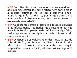 • § 3º Para fixação inicial dos valores correspondentes
aos mínimos estatuídos neste artigo, será considerada
a receita estimada na lei do orçamento anual,
ajustada, quando for o caso, por lei que autorizar a
abertura de créditos adicionais, com base no eventual
excesso de arrecadação.
• § 4º As diferenças entre a receita e a despesa previstas
e as efetivamente realizadas, que resultem no não
atendimento dos percentuais mínimos obrigatórios,
serão apuradas e corrigidas a cada trimestre do
exercício financeiro.
• § 5º O repasse dos valores referidos neste artigo do
caixa da União, dos Estados, do Distrito Federal e dos
Municípios ocorrerá imediatamente ao órgão
responsável pela educação, observados os seguintes
prazos:
 