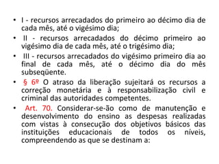 • I - recursos arrecadados do primeiro ao décimo dia de
cada mês, até o vigésimo dia;
• II - recursos arrecadados do décimo primeiro ao
vigésimo dia de cada mês, até o trigésimo dia;
• III - recursos arrecadados do vigésimo primeiro dia ao
final de cada mês, até o décimo dia do mês
subseqüente.
• § 6º O atraso da liberação sujeitará os recursos a
correção monetária e à responsabilização civil e
criminal das autoridades competentes.
• Art. 70. Considerar-se-ão como de manutenção e
desenvolvimento do ensino as despesas realizadas
com vistas à consecução dos objetivos básicos das
instituições educacionais de todos os níveis,
compreendendo as que se destinam a:
 