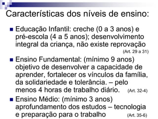 Características dos níveis de ensino:
 Educação Infantil: creche (0 a 3 anos) e
pré-escola (4 a 5 anos); desenvolvimento
integral da criança, não existe reprovação
(Art. 29 a 31)
 Ensino Fundamental: (mínimo 9 anos)
objetivo de desenvolver a capacidade de
aprender, fortalecer os vínculos da família,
da solidariedade e tolerância. – pelo
menos 4 horas de trabalho diário. (Art. 32-4)
 Ensino Médio: (mínimo 3 anos)
aprofundamento dos estudos – tecnologia
e preparação para o trabalho (Art. 35-6)
 