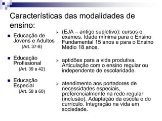 Características das modalidades de
ensino:
 Educação de
Jovens e Adultos
(Art. 37-8)
 Educação
Profissional
(Art. 39 a 42)
 Educação
Especial
(Art. 58 a 60)
 (EJA – antigo supletivo): cursos e
exames. Idade mínima para o Ensino
Fundamental 15 anos e para o Ensino
Médio 18 anos.
 aptidões para a vida produtiva.
Articulação com o ensino regular ou
independente de escolaridade.
 atendimento aos portadores de
necessidades especiais,
preferencialmente na rede regular
(inclusão). Adaptação da escola e do
currículo. Integração na vida em
sociedade.
 