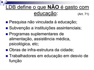 LDB define o que NÃO é gasto com
educação: (Art. 71)
 Pesquisa não vinculada à educação;
 Subvenção a instituições assintenciais;
 Programas suplementares de
alimentação, assistência médica,
psicológica, etc;
 Obras de infra-estrutura da cidade;
 Trabalhadores em educação em desvio de
função
 