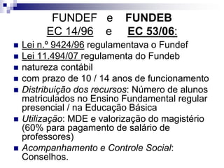 FUNDEF e FUNDEB
EC 14/96 e EC 53/06:
 Lei n.º 9424/96 regulamentava o Fundef
 Lei 11.494/07 regulamenta do Fundeb
 natureza contábil
 com prazo de 10 / 14 anos de funcionamento
 Distribuição dos recursos: Número de alunos
matriculados no Ensino Fundamental regular
presencial / na Educação Básica
 Utilização: MDE e valorização do magistério
(60% para pagamento de salário de
professores)
 Acompanhamento e Controle Social:
Conselhos.
 