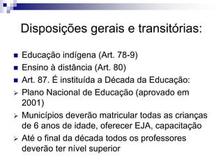 Disposições gerais e transitórias:
 Educação indígena (Art. 78-9)
 Ensino à distância (Art. 80)
 Art. 87. É instituída a Década da Educação:
 Plano Nacional de Educação (aprovado em
2001)
 Municípios deverão matricular todas as crianças
de 6 anos de idade, oferecer EJA, capacitação
 Até o final da década todos os professores
deverão ter nível superior
 