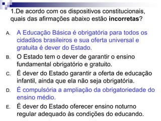 1.De acordo com os dispositivos constitucionais,
quais das afirmações abaixo estão incorretas?
A. A Educação Básica é obrigatória para todos os
cidadãos brasileiros e sua oferta universal e
gratuita é dever do Estado.
B. O Estado tem o dever de garantir o ensino
fundamental obrigatório e gratuito.
C. É dever do Estado garantir a oferta de educação
infantil, ainda que ela não seja obrigatória.
D. É compulsória a ampliação da obrigatoriedade do
ensino médio.
E. É dever do Estado oferecer ensino noturno
regular adequado às condições do educando.
 