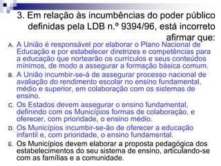3. Em relação às incumbências do poder público
definidas pela LDB n.º 9394/96, está incorreto
afirmar que:
A. A União é responsável por elaborar o Plano Nacional de
Educação e por estabelecer diretrizes e competências para
a educação que nortearão os currículos e seus conteúdos
mínimos, de modo a assegurar a formação básica comum.
B. A União incumbir-se-á de assegurar processo nacional de
avaliação do rendimento escolar no ensino fundamental,
médio e superior, em colaboração com os sistemas de
ensino.
C. Os Estados devem assegurar o ensino fundamental,
definindo com os Municípios formas de colaboração, e
oferecer, com prioridade, o ensino médio.
D. Os Municípios incumbir-se-ão de oferecer a educação
infantil e, com prioridade, o ensino fundamental.
E. Os Municípios devem elaborar a proposta pedagógica dos
estabelecimentos do seu sistema de ensino, articulando-se
com as famílias e a comunidade.
 