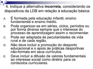 4. Indique a alternativa incorreta, considerando os
dispositivos da LDB em relação à educação básica:
A. É formada pela educação infantil, ensino
fundamental e ensino médio.
B. Pode organizar-se em séries, ciclos, períodos ou
por forma diversa sempre que o interesse do
processo de aprendizagem assim o recomendar.
C. Pode ser adaptada às peculiaridades da vida
rural e de cada região.
D. Não deve incluir a promoção do desporto
educacional e o apoio às práticas desportivas
não-formais em seus currículos.
E. Deve incluir a difusão de valores fundamentais
ao interesse social como diretriz para os
conteúdos curriculares.
 