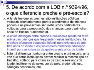 5. De acordo com a LDB n.º 9394/96,
o que diferencia creche e pré-escola?
A. A lei define que as creches são instituições públicas
voltadas prioritariamente para o atendimento de crianças
pobres e as pré-escolas são instituições particulares
voltadas para a preparação das crianças para a primeira
série do Ensino Fundamental.
B. A única distinção entre creche e pré-escola reside na faixa
etária das crianças que freqüentam estas instituições. As
creches oferecem educação infantil para crianças de até
três anos de idade e as pré-escolas oferecem educação
infantil para as crianças de quatro a seis anos de idade.
C. Não há diferença nenhuma entre creche e pré-escola, uma
vez que estas instituições devem realizar o mesmo tipo de
trabalho, voltado para crianças de zero a seis anos de
idade, indiferente de sexo, cor da pele, credo religioso,
situação econômica, etc.
 