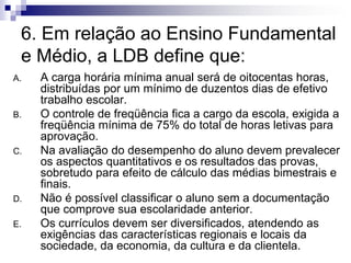 6. Em relação ao Ensino Fundamental
e Médio, a LDB define que:
A. A carga horária mínima anual será de oitocentas horas,
distribuídas por um mínimo de duzentos dias de efetivo
trabalho escolar.
B. O controle de freqüência fica a cargo da escola, exigida a
freqüência mínima de 75% do total de horas letivas para
aprovação.
C. Na avaliação do desempenho do aluno devem prevalecer
os aspectos quantitativos e os resultados das provas,
sobretudo para efeito de cálculo das médias bimestrais e
finais.
D. Não é possível classificar o aluno sem a documentação
que comprove sua escolaridade anterior.
E. Os currículos devem ser diversificados, atendendo as
exigências das características regionais e locais da
sociedade, da economia, da cultura e da clientela.
 