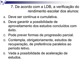 7. De acordo com a LDB, a verificação do
rendimento escolar dos alunos:
A. Deve ser contínua e cumulativa.
B. Deve garantir a possibilidade de
aproveitamento dos estudos concluídos com
êxito.
C. Pode prever formas de progressão parcial.
D. Contempla, obrigatoriamente, estudos de
recuperação, de preferência paralelos ao
período letivo.
E. Veda a possibilidade de aceleração de
estudos.
 