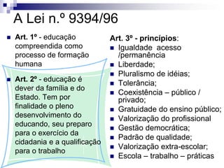 A Lei n.º 9394/96
 Art. 1º - educação
compreendida como
processo de formação
humana
 Art. 2º - educação é
dever da família e do
Estado. Tem por
finalidade o pleno
desenvolvimento do
educando, seu preparo
para o exercício da
cidadania e a qualificação
para o trabalho
Art. 3º - princípios:
 Igualdade acesso
/permanência
 Liberdade;
 Pluralismo de idéias;
 Tolerância;
 Coexistência – público /
privado;
 Gratuidade do ensino público;
 Valorização do profissional
 Gestão democrática;
 Padrão de qualidade;
 Valorização extra-escolar;
 Escola – trabalho – práticas
 