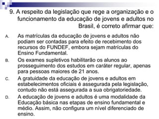 9. A respeito da legislação que rege a organização e o
funcionamento da educação de jovens e adultos no
Brasil, é correto afirmar que:
A. As matrículas da educação de jovens e adultos não
podiam ser contadas para efeito de recebimento dos
recursos do FUNDEF, embora sejam matrículas do
Ensino Fundamental.
B. Os exames supletivos habilitarão os alunos ao
prosseguimento dos estudos em caráter regular, apenas
para pessoas maiores de 21 anos.
C. A gratuidade da educação de jovens e adultos em
estabelecimentos oficiais é assegurada pela legislação,
contudo não está assegurada a sua obrigatoriedade.
D. A educação de jovens e adultos é uma modalidade da
Educação básica nas etapas de ensino fundamental e
médio. Assim, não configura um nível diferenciado de
ensino.
 