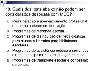 10. Quais dos itens abaixo não podem ser
considerados despesas com MDE?
A. Remuneração e aperfeiçoamento profissional
dos trabalhadores em educação.
B. Programas de merenda escolar.
C. Programas de distribuição de livros didáticos
para alunos e literários para bibliotecas
escolares.
D. Programas de assistência médica e social dos
alunos, principalmente em situação de risco.
E. Programas de transporte escolar e concessão
de bolsas.
 