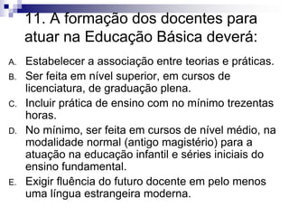 11. A formação dos docentes para
atuar na Educação Básica deverá:
A. Estabelecer a associação entre teorias e práticas.
B. Ser feita em nível superior, em cursos de
licenciatura, de graduação plena.
C. Incluir prática de ensino com no mínimo trezentas
horas.
D. No mínimo, ser feita em cursos de nível médio, na
modalidade normal (antigo magistério) para a
atuação na educação infantil e séries iniciais do
ensino fundamental.
E. Exigir fluência do futuro docente em pelo menos
uma língua estrangeira moderna.
 