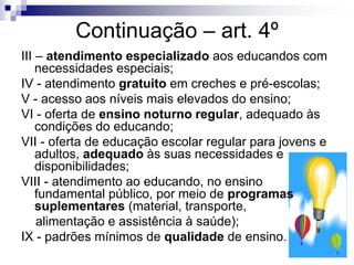Continuação – art. 4º
III – atendimento especializado aos educandos com
necessidades especiais;
IV - atendimento gratuito em creches e pré-escolas;
V - acesso aos níveis mais elevados do ensino;
VI - oferta de ensino noturno regular, adequado às
condições do educando;
VII - oferta de educação escolar regular para jovens e
adultos, adequado às suas necessidades e
disponibilidades;
VIII - atendimento ao educando, no ensino
fundamental público, por meio de programas
suplementares (material, transporte,
alimentação e assistência à saúde);
IX - padrões mínimos de qualidade de ensino.
 