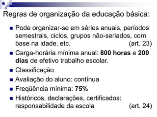 Regras de organização da educação básica:
 Pode organizar-se em séries anuais, períodos
semestrais, ciclos, grupos não-seriados, com
base na idade, etc. (art. 23)
 Carga-horária mínima anual: 800 horas e 200
dias de efetivo trabalho escolar.
 Classificação
 Avaliação do aluno: contínua
 Freqüência mínima: 75%
 Históricos, declarações, certificados:
responsabilidade da escola (art. 24)
 