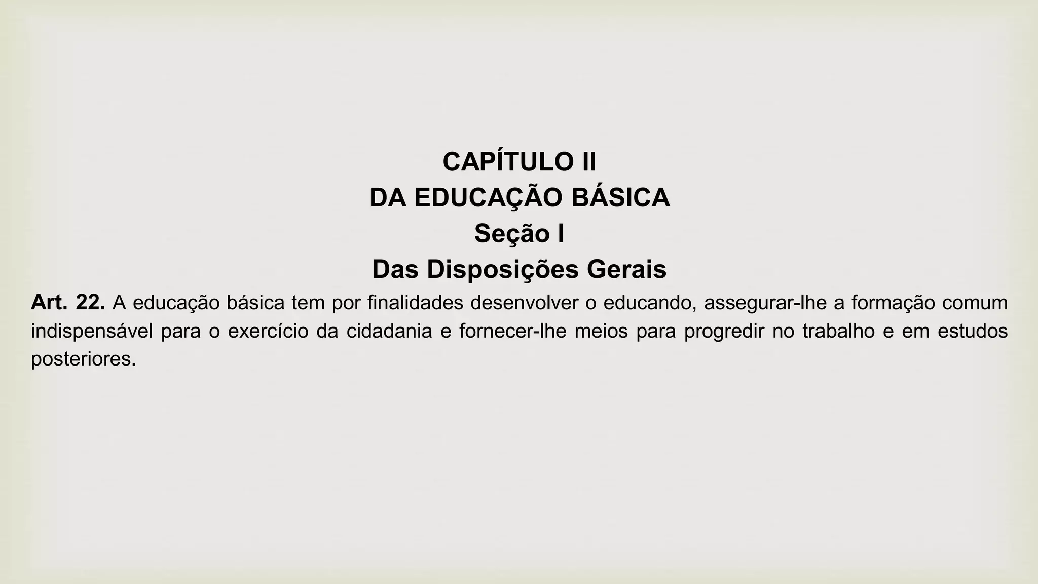 CAPÍTULO II
DA EDUCAÇÃO BÁSICA
Seção I
Das Disposições Gerais
Art. 22. A educação básica tem por finalidades desenvolver o educando, assegurar-lhe a formação comum
indispensável para o exercício da cidadania e fornecer-lhe meios para progredir no trabalho e em estudos
posteriores.
 