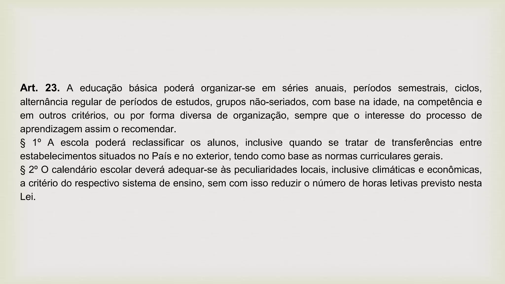 Art. 23. A educação básica poderá organizar-se em séries anuais, períodos semestrais, ciclos,
alternância regular de períodos de estudos, grupos não-seriados, com base na idade, na competência e
em outros critérios, ou por forma diversa de organização, sempre que o interesse do processo de
aprendizagem assim o recomendar.
§ 1º A escola poderá reclassificar os alunos, inclusive quando se tratar de transferências entre
estabelecimentos situados no País e no exterior, tendo como base as normas curriculares gerais.
§ 2º O calendário escolar deverá adequar-se às peculiaridades locais, inclusive climáticas e econômicas,
a critério do respectivo sistema de ensino, sem com isso reduzir o número de horas letivas previsto nesta
Lei.
 