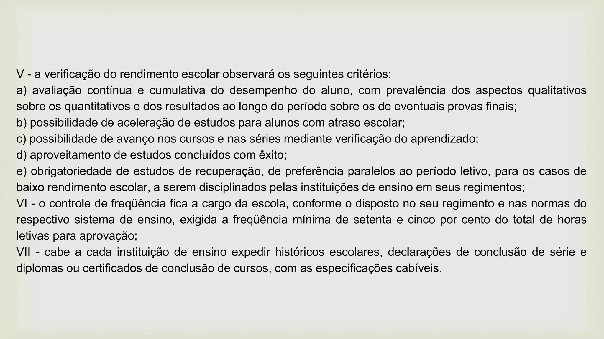 V - a verificação do rendimento escolar observará os seguintes critérios:
a) avaliação contínua e cumulativa do desempenho do aluno, com prevalência dos aspectos qualitativos
sobre os quantitativos e dos resultados ao longo do período sobre os de eventuais provas finais;
b) possibilidade de aceleração de estudos para alunos com atraso escolar;
c) possibilidade de avanço nos cursos e nas séries mediante verificação do aprendizado;
d) aproveitamento de estudos concluídos com êxito;
e) obrigatoriedade de estudos de recuperação, de preferência paralelos ao período letivo, para os casos de
baixo rendimento escolar, a serem disciplinados pelas instituições de ensino em seus regimentos;
VI - o controle de freqüência fica a cargo da escola, conforme o disposto no seu regimento e nas normas do
respectivo sistema de ensino, exigida a freqüência mínima de setenta e cinco por cento do total de horas
letivas para aprovação;
VII - cabe a cada instituição de ensino expedir históricos escolares, declarações de conclusão de série e
diplomas ou certificados de conclusão de cursos, com as especificações cabíveis.
 