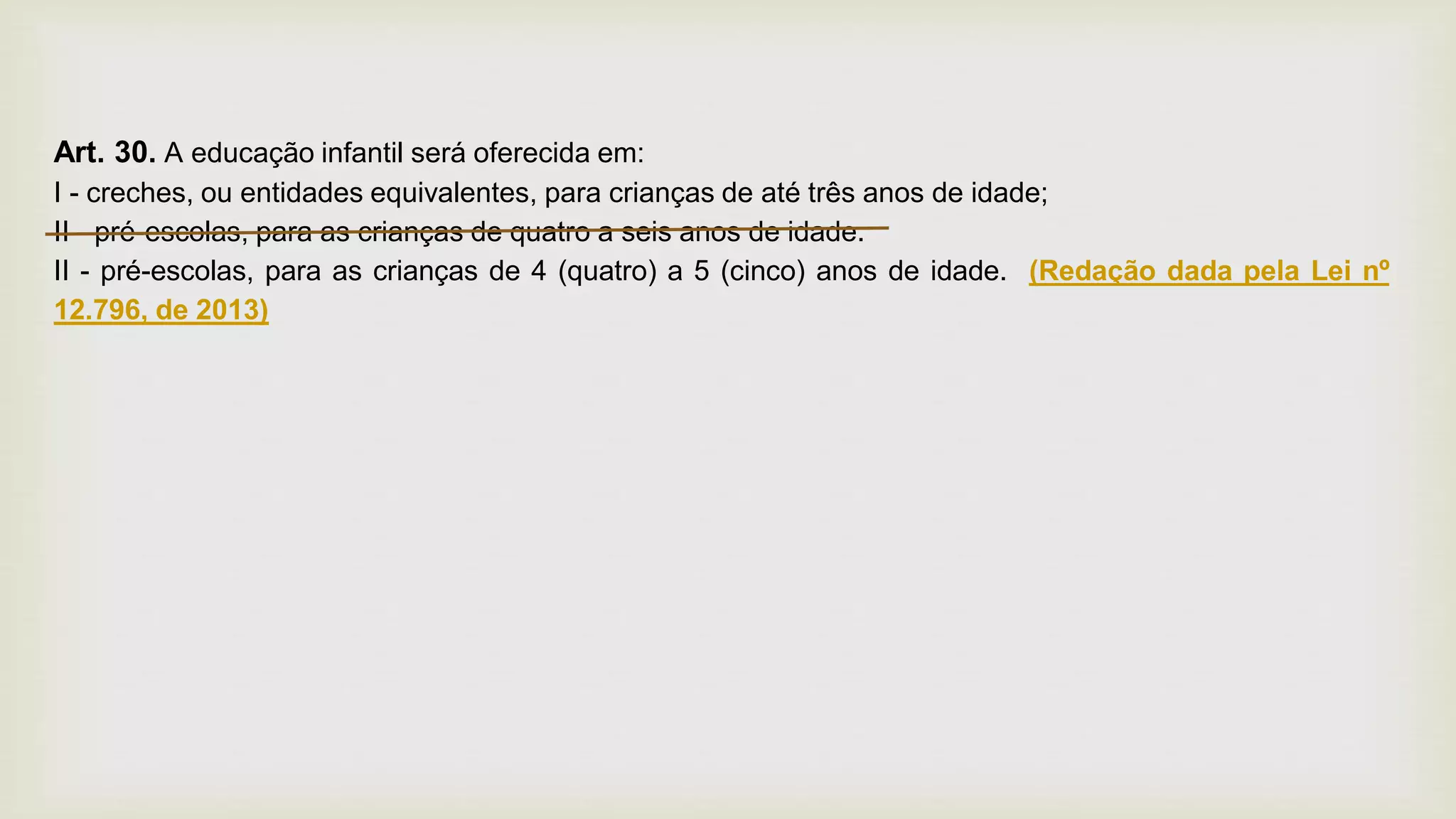 Art. 30. A educação infantil será oferecida em:
I - creches, ou entidades equivalentes, para crianças de até três anos de idade;
II - pré-escolas, para as crianças de quatro a seis anos de idade.
II - pré-escolas, para as crianças de 4 (quatro) a 5 (cinco) anos de idade. (Redação dada pela Lei nº
12.796, de 2013)
 