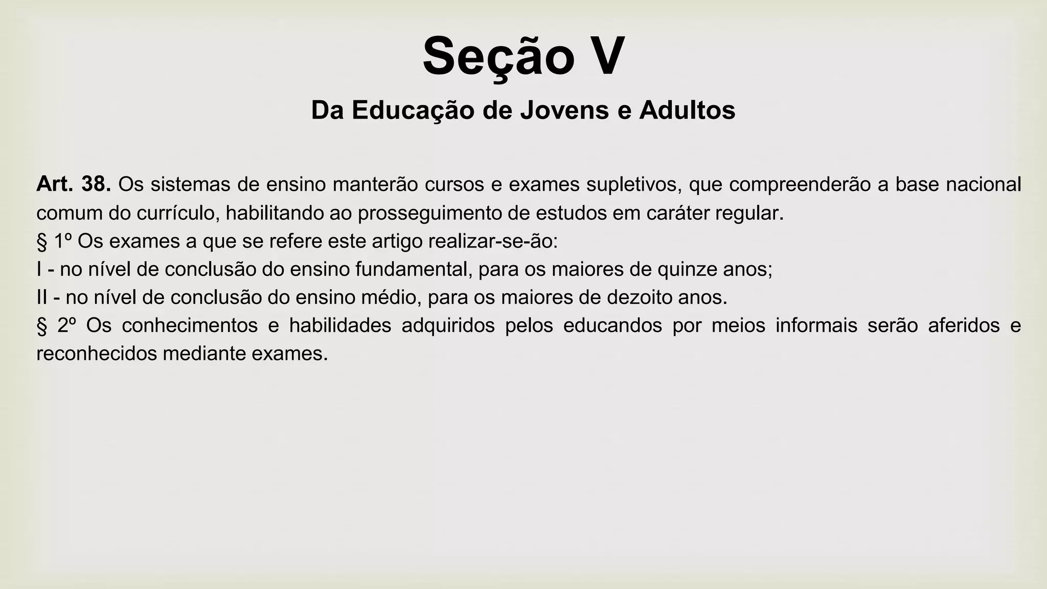 Seção V
Da Educação de Jovens e Adultos
Art. 38. Os sistemas de ensino manterão cursos e exames supletivos, que compreenderão a base nacional
comum do currículo, habilitando ao prosseguimento de estudos em caráter regular.
§ 1º Os exames a que se refere este artigo realizar-se-ão:
I - no nível de conclusão do ensino fundamental, para os maiores de quinze anos;
II - no nível de conclusão do ensino médio, para os maiores de dezoito anos.
§ 2º Os conhecimentos e habilidades adquiridos pelos educandos por meios informais serão aferidos e
reconhecidos mediante exames.
 