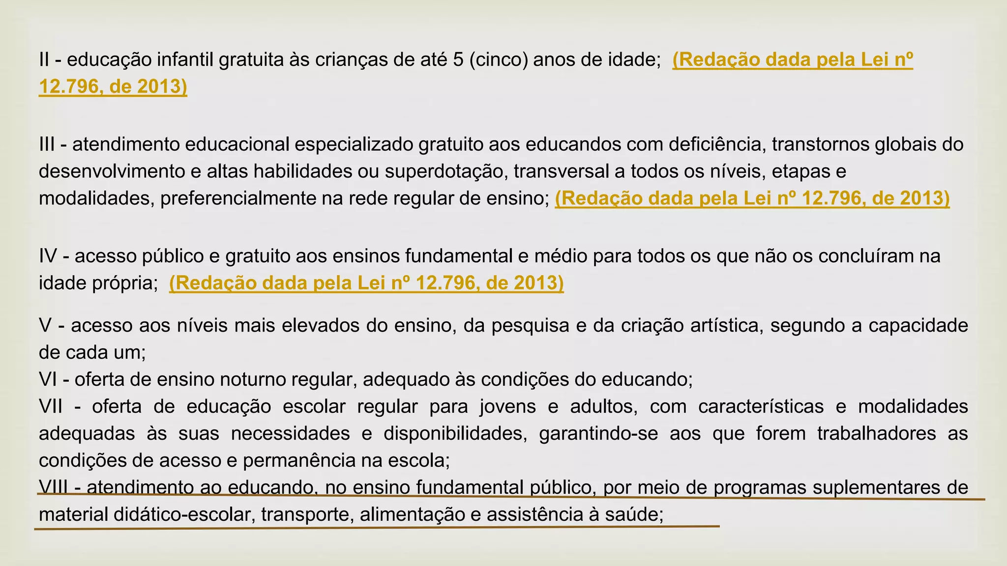 II - educação infantil gratuita às crianças de até 5 (cinco) anos de idade; (Redação dada pela Lei nº
12.796, de 2013)
III - atendimento educacional especializado gratuito aos educandos com deficiência, transtornos globais do
desenvolvimento e altas habilidades ou superdotação, transversal a todos os níveis, etapas e
modalidades, preferencialmente na rede regular de ensino; (Redação dada pela Lei nº 12.796, de 2013)
IV - acesso público e gratuito aos ensinos fundamental e médio para todos os que não os concluíram na
idade própria; (Redação dada pela Lei nº 12.796, de 2013)
V - acesso aos níveis mais elevados do ensino, da pesquisa e da criação artística, segundo a capacidade
de cada um;
VI - oferta de ensino noturno regular, adequado às condições do educando;
VII - oferta de educação escolar regular para jovens e adultos, com características e modalidades
adequadas às suas necessidades e disponibilidades, garantindo-se aos que forem trabalhadores as
condições de acesso e permanência na escola;
VIII - atendimento ao educando, no ensino fundamental público, por meio de programas suplementares de
material didático-escolar, transporte, alimentação e assistência à saúde;
 