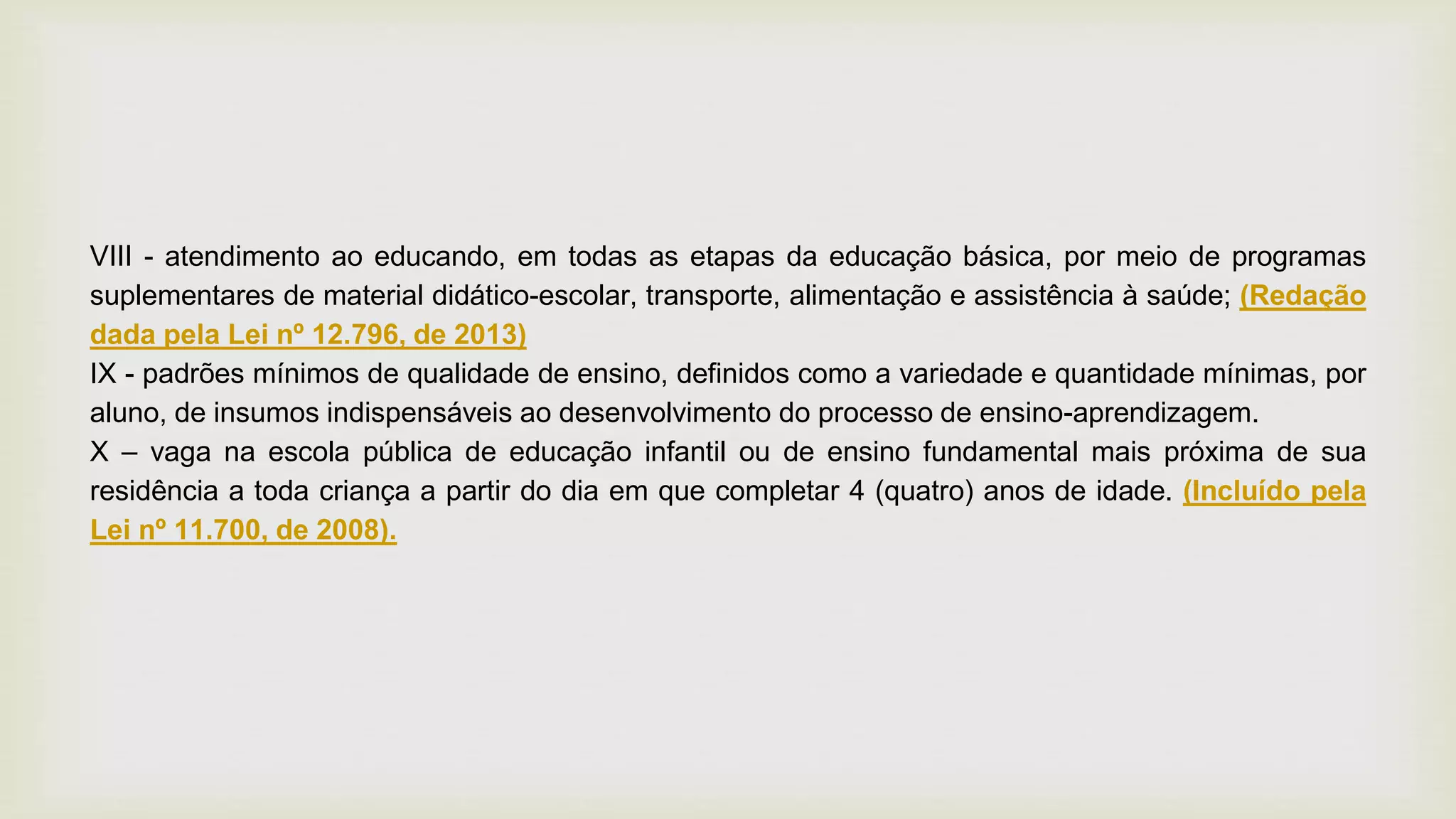 VIII - atendimento ao educando, em todas as etapas da educação básica, por meio de programas
suplementares de material didático-escolar, transporte, alimentação e assistência à saúde; (Redação
dada pela Lei nº 12.796, de 2013)
IX - padrões mínimos de qualidade de ensino, definidos como a variedade e quantidade mínimas, por
aluno, de insumos indispensáveis ao desenvolvimento do processo de ensino-aprendizagem.
X – vaga na escola pública de educação infantil ou de ensino fundamental mais próxima de sua
residência a toda criança a partir do dia em que completar 4 (quatro) anos de idade. (Incluído pela
Lei nº 11.700, de 2008).
 