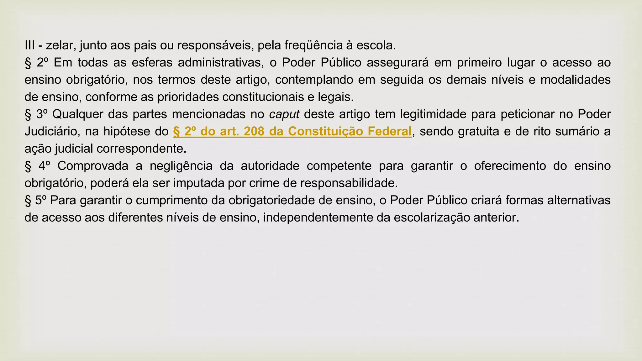 III - zelar, junto aos pais ou responsáveis, pela freqüência à escola.
§ 2º Em todas as esferas administrativas, o Poder Público assegurará em primeiro lugar o acesso ao
ensino obrigatório, nos termos deste artigo, contemplando em seguida os demais níveis e modalidades
de ensino, conforme as prioridades constitucionais e legais.
§ 3º Qualquer das partes mencionadas no caput deste artigo tem legitimidade para peticionar no Poder
Judiciário, na hipótese do § 2º do art. 208 da Constituição Federal, sendo gratuita e de rito sumário a
ação judicial correspondente.
§ 4º Comprovada a negligência da autoridade competente para garantir o oferecimento do ensino
obrigatório, poderá ela ser imputada por crime de responsabilidade.
§ 5º Para garantir o cumprimento da obrigatoriedade de ensino, o Poder Público criará formas alternativas
de acesso aos diferentes níveis de ensino, independentemente da escolarização anterior.
 