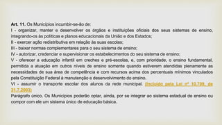 Art. 11. Os Municípios incumbir-se-ão de:
I - organizar, manter e desenvolver os órgãos e instituições oficiais dos seus sistemas de ensino,
integrando-os às políticas e planos educacionais da União e dos Estados;
II - exercer ação redistributiva em relação às suas escolas;
III - baixar normas complementares para o seu sistema de ensino;
IV - autorizar, credenciar e supervisionar os estabelecimentos do seu sistema de ensino;
V - oferecer a educação infantil em creches e pré-escolas, e, com prioridade, o ensino fundamental,
permitida a atuação em outros níveis de ensino somente quando estiverem atendidas plenamente as
necessidades de sua área de competência e com recursos acima dos percentuais mínimos vinculados
pela Constituição Federal à manutenção e desenvolvimento do ensino.
VI - assumir o transporte escolar dos alunos da rede municipal. (Incluído pela Lei nº 10.709, de
31.7.2003)
Parágrafo único. Os Municípios poderão optar, ainda, por se integrar ao sistema estadual de ensino ou
compor com ele um sistema único de educação básica.
 