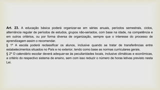 Art. 23. A educação básica poderá organizar-se em séries anuais, períodos semestrais, ciclos,
alternância regular de períodos de estudos, grupos não-seriados, com base na idade, na competência e
em outros critérios, ou por forma diversa de organização, sempre que o interesse do processo de
aprendizagem assim o recomendar.
§ 1º A escola poderá reclassificar os alunos, inclusive quando se tratar de transferências entre
estabelecimentos situados no País e no exterior, tendo como base as normas curriculares gerais.
§ 2º O calendário escolar deverá adequar-se às peculiaridades locais, inclusive climáticas e econômicas,
a critério do respectivo sistema de ensino, sem com isso reduzir o número de horas letivas previsto nesta
Lei.
 