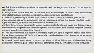 Art. 24. A educação básica, nos níveis fundamental e médio, será organizada de acordo com as seguintes
regras comuns:
I - a carga horária mínima anual será de oitocentas horas, distribuídas por um mínimo de duzentos dias de
efetivo trabalho escolar, excluído o tempo reservado aos exames finais, quando houver;
II - a classificação em qualquer série ou etapa, exceto a primeira do ensino fundamental, pode ser feita:
a) por promoção, para alunos que cursaram, com aproveitamento, a série ou fase anterior, na própria escola;
b) por transferência, para candidatos procedentes de outras escolas;
c) independentemente de escolarização anterior, mediante avaliação feita pela escola, que defina o grau de
desenvolvimento e experiência do candidato e permita sua inscrição na série ou etapa adequada, conforme
regulamentação do respectivo sistema de ensino;
III - nos estabelecimentos que adotam a progressão regular por série, o regimento escolar pode admitir
formas de progressão parcial, desde que preservada a seqüência do currículo, observadas as normas do
respectivo sistema de ensino;
IV - poderão organizar-se classes, ou turmas, com alunos de séries distintas, com níveis equivalentes de
adiantamento na matéria, para o ensino de línguas estrangeiras, artes, ou outros componentes curriculares;
 