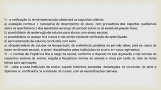 V - a verificação do rendimento escolar observará os seguintes critérios:
a) avaliação contínua e cumulativa do desempenho do aluno, com prevalência dos aspectos qualitativos
sobre os quantitativos e dos resultados ao longo do período sobre os de eventuais provas finais;
b) possibilidade de aceleração de estudos para alunos com atraso escolar;
c) possibilidade de avanço nos cursos e nas séries mediante verificação do aprendizado;
d) aproveitamento de estudos concluídos com êxito;
e) obrigatoriedade de estudos de recuperação, de preferência paralelos ao período letivo, para os casos de
baixo rendimento escolar, a serem disciplinados pelas instituições de ensino em seus regimentos;
VI - o controle de freqüência fica a cargo da escola, conforme o disposto no seu regimento e nas normas do
respectivo sistema de ensino, exigida a freqüência mínima de setenta e cinco por cento do total de horas
letivas para aprovação;
VII - cabe a cada instituição de ensino expedir históricos escolares, declarações de conclusão de série e
diplomas ou certificados de conclusão de cursos, com as especificações cabíveis.
 