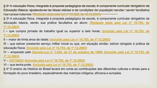 § 3o A educação física, integrada à proposta pedagógica da escola, é componente curricular obrigatório da
Educação Básica, ajustando-se às faixas etárias e às condições da população escolar, sendo facultativa
nos cursos noturnos. (Redação dada pela Lei nº 10.328, de 12.12.2001)
§ 3o A educação física, integrada à proposta pedagógica da escola, é componente curricular obrigatório da
educação básica, sendo sua prática facultativa ao aluno: (Redação dada pela Lei nº 10.793, de
1º.12.2003)
I – que cumpra jornada de trabalho igual ou superior a seis horas; (Incluído pela Lei nº 10.793, de
1º.12.2003)
II – maior de trinta anos de idade; (Incluído pela Lei nº 10.793, de 1º.12.2003)
III – que estiver prestando serviço militar inicial ou que, em situação similar, estiver obrigado à prática da
educação física; (Incluído pela Lei nº 10.793, de 1º.12.2003)
IV – amparado pelo Decreto-Lei no 1.044, de 21 de outubro de 1969; (Incluído pela Lei nº 10.793, de
1º.12.2003)
V – (VETADO) (Incluído pela Lei nº 10.793, de 1º.12.2003)
VI – que tenha prole. (Incluído pela Lei nº 10.793, de 1º.12.2003)
§ 4º O ensino da História do Brasil levará em conta as contribuições das diferentes culturas e etnias para a
formação do povo brasileiro, especialmente das matrizes indígena, africana e européia.
 