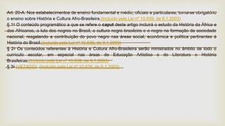 Art. 26-A. Nos estabelecimentos de ensino fundamental e médio, oficiais e particulares, torna-se obrigatório
o ensino sobre História e Cultura Afro-Brasileira.(Incluído pela Lei nº 10.639, de 9.1.2003)
§ 1o O conteúdo programático a que se refere o caput deste artigo incluirá o estudo da História da África e
dos Africanos, a luta dos negros no Brasil, a cultura negra brasileira e o negro na formação da sociedade
nacional, resgatando a contribuição do povo negro nas áreas social, econômica e política pertinentes à
História do Brasil.(Incluído pela Lei nº 10.639, de 9.1.2003)
§ 2o Os conteúdos referentes à História e Cultura Afro-Brasileira serão ministrados no âmbito de todo o
currículo escolar, em especial nas áreas de Educação Artística e de Literatura e História
Brasileiras.(Incluído pela Lei nº 10.639, de 9.1.2003)
§ 3o (VETADO) (Incluído pela Lei nº 10.639, de 9.1.2003)
 