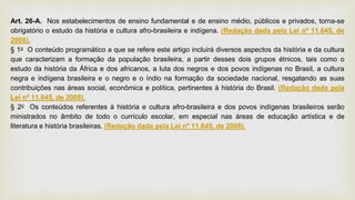 Art. 26-A. Nos estabelecimentos de ensino fundamental e de ensino médio, públicos e privados, torna-se
obrigatório o estudo da história e cultura afro-brasileira e indígena. (Redação dada pela Lei nº 11.645, de
2008).
§ 1o O conteúdo programático a que se refere este artigo incluirá diversos aspectos da história e da cultura
que caracterizam a formação da população brasileira, a partir desses dois grupos étnicos, tais como o
estudo da história da África e dos africanos, a luta dos negros e dos povos indígenas no Brasil, a cultura
negra e indígena brasileira e o negro e o índio na formação da sociedade nacional, resgatando as suas
contribuições nas áreas social, econômica e política, pertinentes à história do Brasil. (Redação dada pela
Lei nº 11.645, de 2008).
§ 2o Os conteúdos referentes à história e cultura afro-brasileira e dos povos indígenas brasileiros serão
ministrados no âmbito de todo o currículo escolar, em especial nas áreas de educação artística e de
literatura e história brasileiras. (Redação dada pela Lei nº 11.645, de 2008).
 