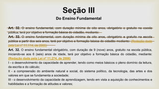 Seção III
Do Ensino Fundamental
Art. 32. O ensino fundamental, com duração mínima de oito anos, obrigatório e gratuito na escola
pública, terá por objetivo a formação básica do cidadão, mediante:
Art. 32. O ensino fundamental, com duração mínima de oito anos, obrigatório e gratuito na escola
pública a partir dos seis anos, terá por objetivo a formação básica do cidadão mediante: (Redação dada
pela Lei nº 11.114, de 2005)
Art. 32. O ensino fundamental obrigatório, com duração de 9 (nove) anos, gratuito na escola pública,
iniciando-se aos 6 (seis) anos de idade, terá por objetivo a formação básica do cidadão, mediante:
(Redação dada pela Lei nº 11.274, de 2006)
I - o desenvolvimento da capacidade de aprender, tendo como meios básicos o pleno domínio da leitura,
da escrita e do cálculo;
II - a compreensão do ambiente natural e social, do sistema político, da tecnologia, das artes e dos
valores em que se fundamenta a sociedade;
III - o desenvolvimento da capacidade de aprendizagem, tendo em vista a aquisição de conhecimentos e
habilidades e a formação de atitudes e valores;
 