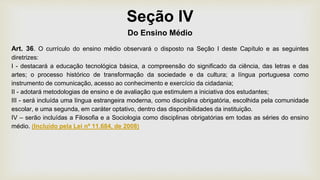 Seção IV
Do Ensino Médio
Art. 36. O currículo do ensino médio observará o disposto na Seção I deste Capítulo e as seguintes
diretrizes:
I - destacará a educação tecnológica básica, a compreensão do significado da ciência, das letras e das
artes; o processo histórico de transformação da sociedade e da cultura; a língua portuguesa como
instrumento de comunicação, acesso ao conhecimento e exercício da cidadania;
II - adotará metodologias de ensino e de avaliação que estimulem a iniciativa dos estudantes;
III - será incluída uma língua estrangeira moderna, como disciplina obrigatória, escolhida pela comunidade
escolar, e uma segunda, em caráter optativo, dentro das disponibilidades da instituição.
IV – serão incluídas a Filosofia e a Sociologia como disciplinas obrigatórias em todas as séries do ensino
médio. (Incluído pela Lei nº 11.684, de 2008)
 