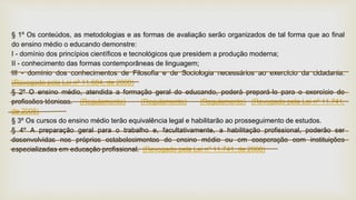 § 1º Os conteúdos, as metodologias e as formas de avaliação serão organizados de tal forma que ao final
do ensino médio o educando demonstre:
I - domínio dos princípios científicos e tecnológicos que presidem a produção moderna;
II - conhecimento das formas contemporâneas de linguagem;
III - domínio dos conhecimentos de Filosofia e de Sociologia necessários ao exercício da cidadania.
(Revogado pela Lei nº 11.684, de 2008)
§ 2º O ensino médio, atendida a formação geral do educando, poderá prepará-lo para o exercício de
profissões técnicas. (Regulamento) (Regulamento) (Regulamento) (Revogado pela Lei nº 11.741,
de 2008)
§ 3º Os cursos do ensino médio terão equivalência legal e habilitarão ao prosseguimento de estudos.
§ 4º A preparação geral para o trabalho e, facultativamente, a habilitação profissional, poderão ser
desenvolvidas nos próprios estabelecimentos de ensino médio ou em cooperação com instituições
especializadas em educação profissional. (Revogado pela Lei nº 11.741, de 2008)
 