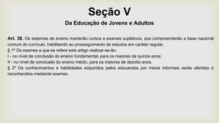 Seção V
Da Educação de Jovens e Adultos
Art. 38. Os sistemas de ensino manterão cursos e exames supletivos, que compreenderão a base nacional
comum do currículo, habilitando ao prosseguimento de estudos em caráter regular.
§ 1º Os exames a que se refere este artigo realizar-se-ão:
I - no nível de conclusão do ensino fundamental, para os maiores de quinze anos;
II - no nível de conclusão do ensino médio, para os maiores de dezoito anos.
§ 2º Os conhecimentos e habilidades adquiridos pelos educandos por meios informais serão aferidos e
reconhecidos mediante exames.
 