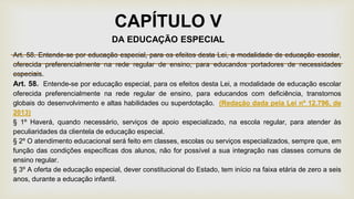 CAPÍTULO V
DA EDUCAÇÃO ESPECIAL
Art. 58. Entende-se por educação especial, para os efeitos desta Lei, a modalidade de educação escolar,
oferecida preferencialmente na rede regular de ensino, para educandos portadores de necessidades
especiais.
Art. 58. Entende-se por educação especial, para os efeitos desta Lei, a modalidade de educação escolar
oferecida preferencialmente na rede regular de ensino, para educandos com deficiência, transtornos
globais do desenvolvimento e altas habilidades ou superdotação. (Redação dada pela Lei nº 12.796, de
2013)
§ 1º Haverá, quando necessário, serviços de apoio especializado, na escola regular, para atender às
peculiaridades da clientela de educação especial.
§ 2º O atendimento educacional será feito em classes, escolas ou serviços especializados, sempre que, em
função das condições específicas dos alunos, não for possível a sua integração nas classes comuns de
ensino regular.
§ 3º A oferta de educação especial, dever constitucional do Estado, tem início na faixa etária de zero a seis
anos, durante a educação infantil.
 