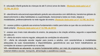II - educação infantil gratuita às crianças de até 5 (cinco) anos de idade; (Redação dada pela Lei nº
12.796, de 2013)
III - atendimento educacional especializado gratuito aos educandos com deficiência, transtornos globais do
desenvolvimento e altas habilidades ou superdotação, transversal a todos os níveis, etapas e
modalidades, preferencialmente na rede regular de ensino; (Redação dada pela Lei nº 12.796, de 2013)
IV - acesso público e gratuito aos ensinos fundamental e médio para todos os que não os concluíram na
idade própria; (Redação dada pela Lei nº 12.796, de 2013)
V - acesso aos níveis mais elevados do ensino, da pesquisa e da criação artística, segundo a capacidade
de cada um;
VI - oferta de ensino noturno regular, adequado às condições do educando;
VII - oferta de educação escolar regular para jovens e adultos, com características e modalidades
adequadas às suas necessidades e disponibilidades, garantindo-se aos que forem trabalhadores as
condições de acesso e permanência na escola;
VIII - atendimento ao educando, no ensino fundamental público, por meio de programas suplementares de
material didático-escolar, transporte, alimentação e assistência à saúde;
 