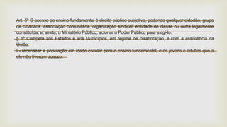 Art. 5º O acesso ao ensino fundamental é direito público subjetivo, podendo qualquer cidadão, grupo
de cidadãos, associação comunitária, organização sindical, entidade de classe ou outra legalmente
constituída, e, ainda, o Ministério Público, acionar o Poder Público para exigi-lo.
§ 1º Compete aos Estados e aos Municípios, em regime de colaboração, e com a assistência da
União:
I - recensear a população em idade escolar para o ensino fundamental, e os jovens e adultos que a
ele não tiveram acesso;
 