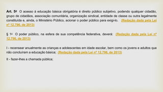 Art. 5o O acesso à educação básica obrigatória é direito público subjetivo, podendo qualquer cidadão,
grupo de cidadãos, associação comunitária, organização sindical, entidade de classe ou outra legalmente
constituída e, ainda, o Ministério Público, acionar o poder público para exigi-lo. (Redação dada pela Lei
nº 12.796, de 2013)
§ 1o O poder público, na esfera de sua competência federativa, deverá: (Redação dada pela Lei nº
12.796, de 2013)
I - recensear anualmente as crianças e adolescentes em idade escolar, bem como os jovens e adultos que
não concluíram a educação básica; (Redação dada pela Lei nº 12.796, de 2013)
II - fazer-lhes a chamada pública;
 