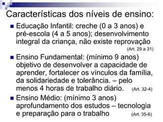 Características dos níveis de ensino:
 Educação Infantil: creche (0 a 3 anos) e
pré-escola (4 a 5 anos); desenvolvimento
integral da criança, não existe reprovação
(Art. 29 a 31)
 Ensino Fundamental: (mínimo 9 anos)
objetivo de desenvolver a capacidade de
aprender, fortalecer os vínculos da família,
da solidariedade e tolerância. – pelo
menos 4 horas de trabalho diário. (Art. 32-4)
 Ensino Médio: (mínimo 3 anos)
aprofundamento dos estudos – tecnologia
e preparação para o trabalho (Art. 35-6)
 
