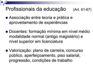 Profissionais da educação (Art. 61-67)
 Associação entre teoria e prática e
aproveitamento de experiências
 Docentes: formação mínima em nível médio
modalidade normal (antigo magistério) e
nível superior em licenciatura
 Valorização: plano de carreira, concurso
público, aperfeiçoamento, piso salarial,
progressão, condições de trabalho
 