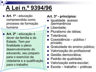 A Lei n.º 9394/96
 Art. 1º - educação
compreendida como
processo de formação
humana
 Art. 2º - educação é
dever da família e do
Estado. Tem por
finalidade o pleno
desenvolvimento do
educando, seu preparo
para o exercício da
cidadania e a qualificação
para o trabalho
Art. 3º - princípios:
 Igualdade acesso
/permanência
 Liberdade;
 Pluralismo de idéias;
 Tolerância;
 Coexistência – público /
privado;
 Gratuidade do ensino público;
 Valorização do profissional
 Gestão democrática;
 Padrão de qualidade;
 Valorização extra-escolar;
 Escola – trabalho – práticas
 